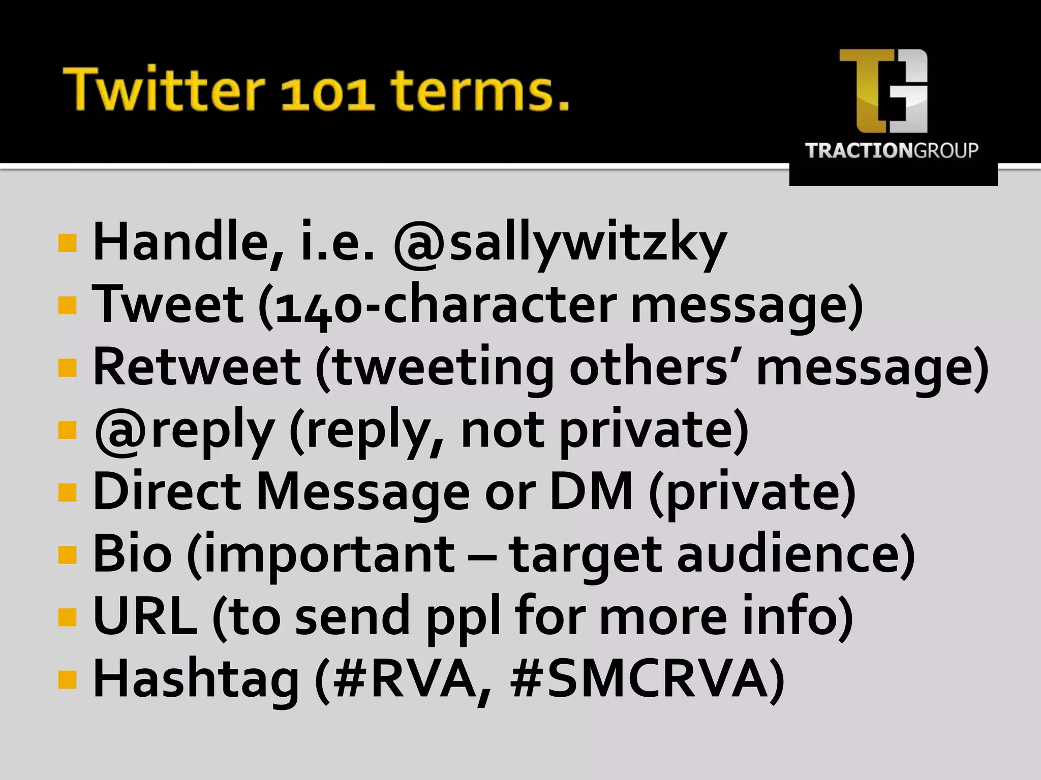 Twitter 101 terms.Handle, i.e. @sallywitzkyTweet (140-character message)Retweet (tweeting others’ message)@reply (reply, not private)Direct Message or DM (private)Bio (important – target audience)URL (to send ppl for more info)Hashtag (#RVA, #SMCRVA)