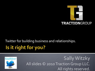 Twitter for building business and relationships. Is it right for you? Sally Witzky All slides © 2010 Traction Group LLC. All rights reserved. 