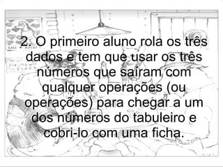 2. O primeiro aluno rola os três dados e tem que usar os três números que saíram com qualquer operações (ou operações) para chegar a um dos números do tabuleiro e cobri-lo com uma ficha. 