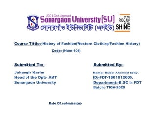 Course Tittle:-History of Fashion(Western Clothing/Fashion History)
Code:-(Hum-109)
Submitted To:- Submitted By:-
Jahangir Karim Name:- Rubel Ahamed Rony.
Head of the Dpt:- AMT ID:-FDT-1801012005.
Sonargaon University Department:-B.SC in FDT
Batch:- TIGA-2020
Date Of submission:-
 