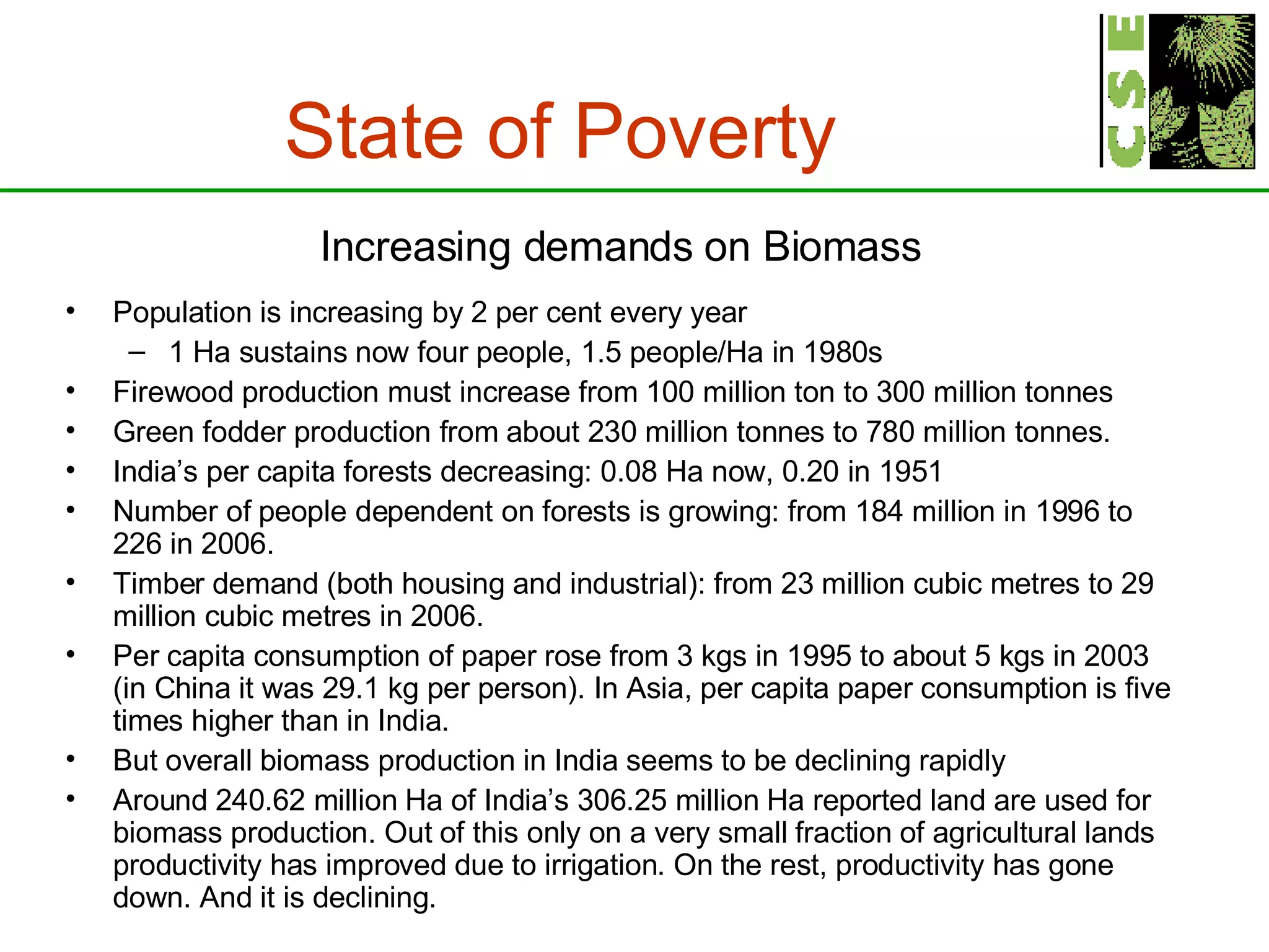 State of Poverty   Increasing demands on Biomass Population is increasing by 2 per cent every year 1 Ha sustains now four people, 1.5 people/Ha in 1980s Firewood production must increase from 100 million ton to 300 million tonnes Green fodder production from about 230 million tonnes to 780 million tonnes. India’s per capita forests decreasing: 0.08 Ha now, 0.20 in 1951 Number of people dependent on forests is growing: from 184 million in 1996 to 226 in 2006.  Timber demand (both housing and industrial): from 23 million cubic metres to 29 million cubic metres in 2006. Per capita consumption of paper rose from 3 kgs in 1995 to about 5 kgs in 2003 (in China it was 29.1 kg per person). In Asia, per capita paper consumption is five times higher than in India. But overall biomass production in India seems to be declining rapidly Around 240.62 million Ha of India’s 306.25 million Ha reported land are used for biomass production. Out of this only on a very small fraction of agricultural lands productivity has improved due to irrigation. On the rest, productivity has gone down. And it is declining. 