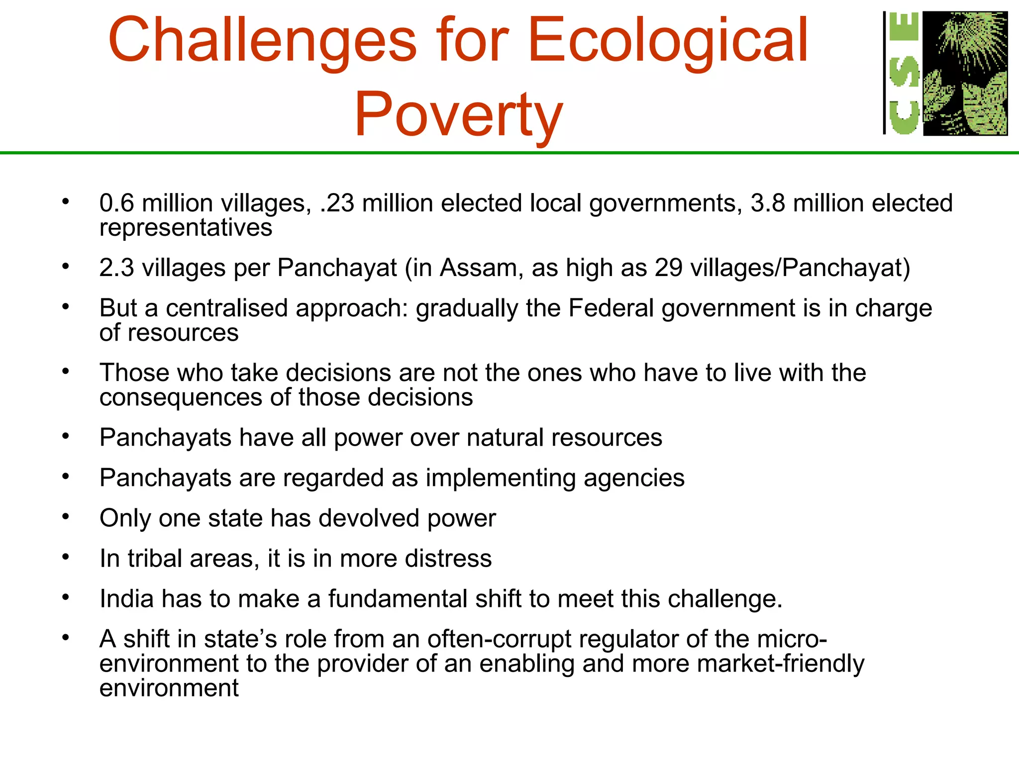 Challenges for Ecological Poverty 0.6 million villages, .23 million elected local governments, 3.8 million elected representatives 2.3 villages per Panchayat (in Assam, as high as 29 villages/Panchayat)  But a centralised approach: gradually the Federal government is in charge of resources Those who take decisions are not the ones who have to live with the consequences of those decisions Panchayats have all power over natural resources Panchayats are regarded as implementing agencies Only one state has devolved power In tribal areas, it is in more distress India has to make a fundamental shift to meet this challenge.  A shift in state’s role from an often-corrupt regulator of the micro-environment to the provider of an enabling and more market-friendly environment   