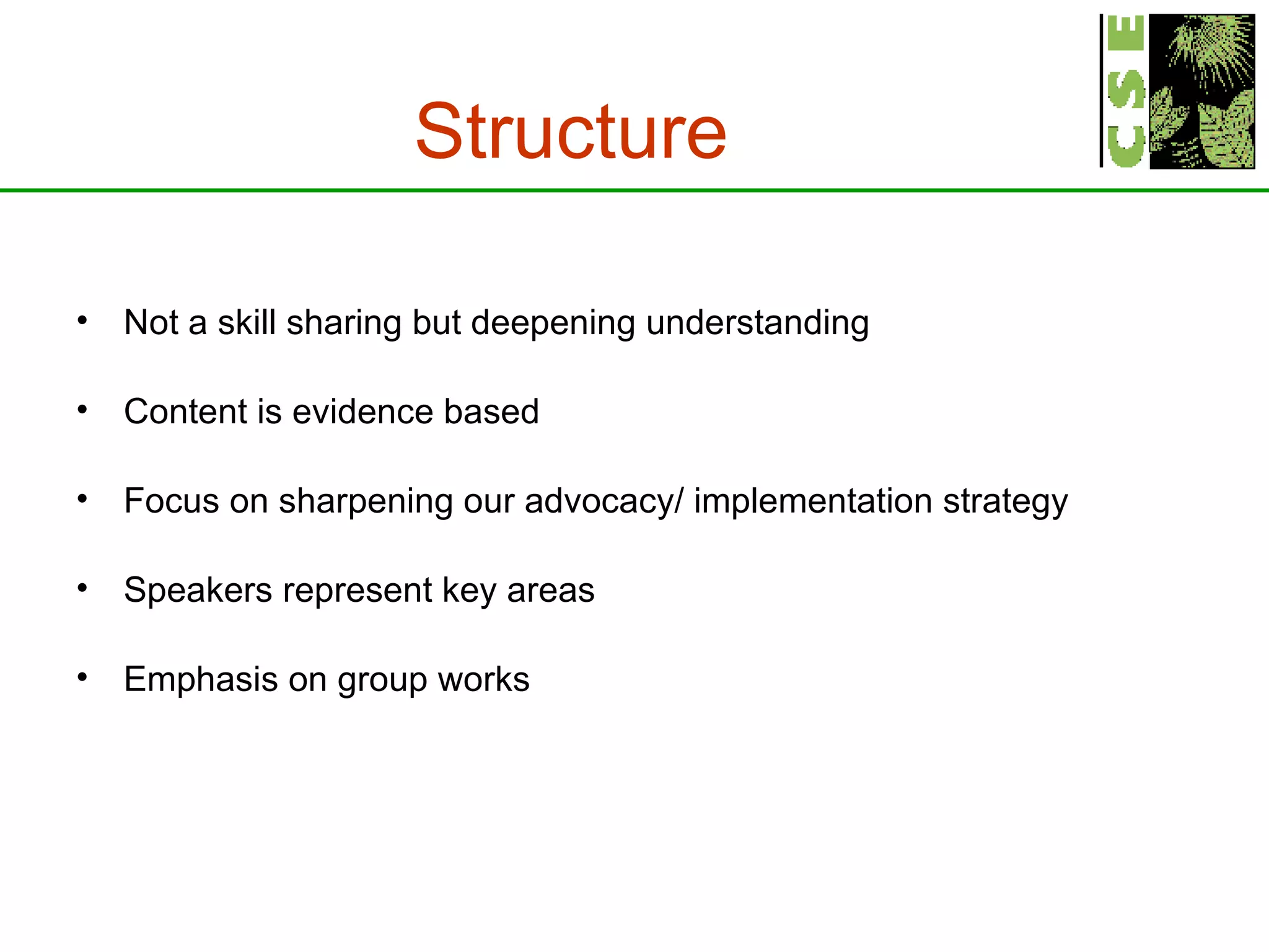 Structure Not a skill sharing but deepening understanding Content is evidence based Focus on sharpening our advocacy/ implementation strategy Speakers represent key areas Emphasis on group works   