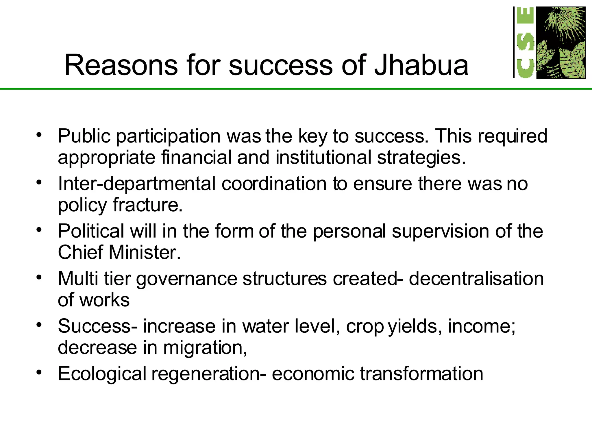 Reasons for success of Jhabua Public participation was the key to success. This required appropriate financial and institutional strategies. Inter-departmental coordination to ensure there was no policy fracture. Political will in the form of the personal supervision of the Chief Minister. Multi tier governance structures created- decentralisation of works Success- increase in water level, crop yields, income; decrease in migration,  Ecological regeneration- economic transformation 