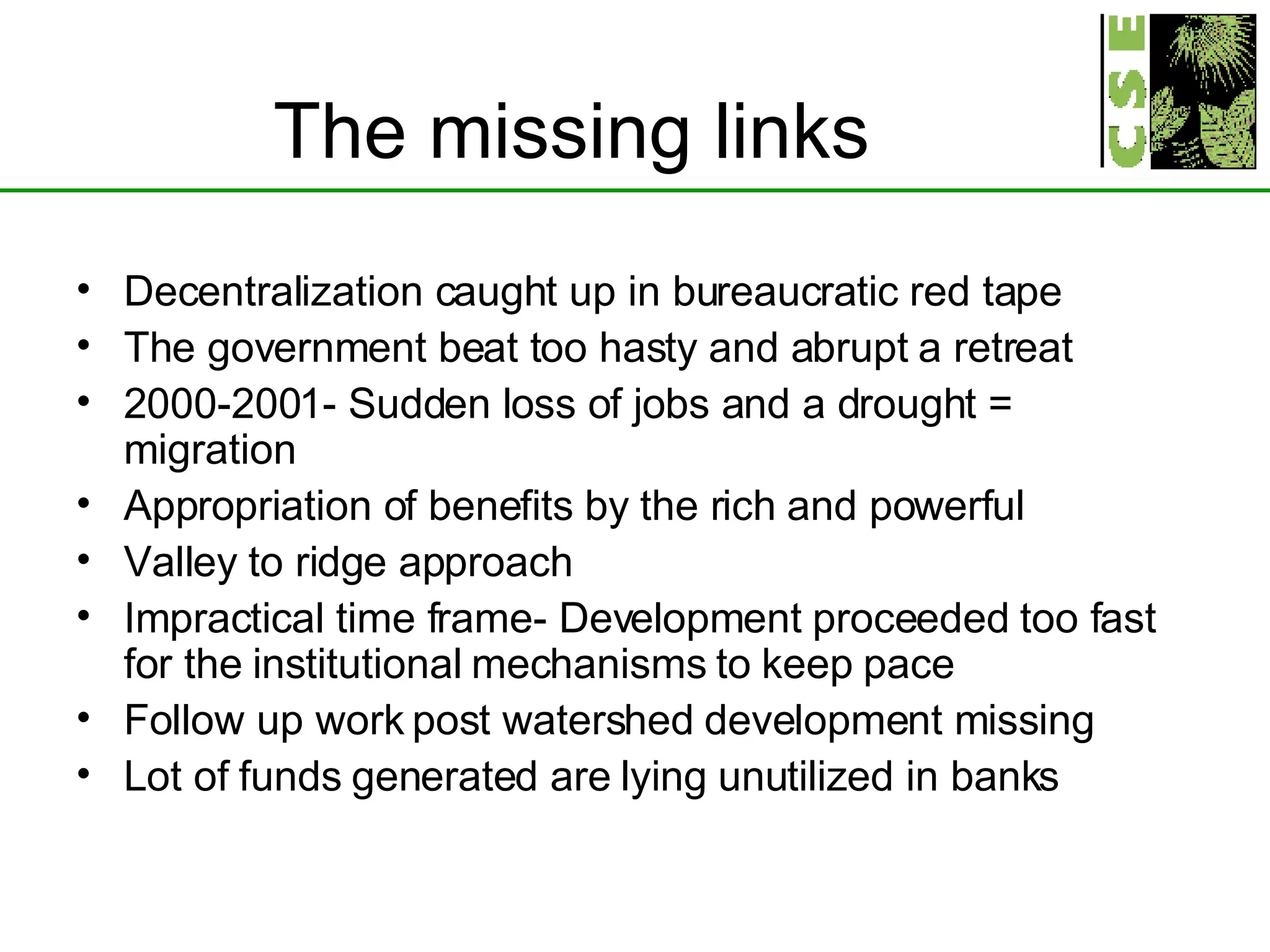 The missing links Decentralization caught up in bureaucratic red tape The government beat too hasty and abrupt a retreat 2000-2001- Sudden loss of jobs and a drought = migration Appropriation of benefits by the rich and powerful Valley to ridge approach Impractical time frame- Development proceeded too fast for the institutional mechanisms to keep pace Follow up work post watershed development missing Lot of funds generated are lying unutilized in banks  