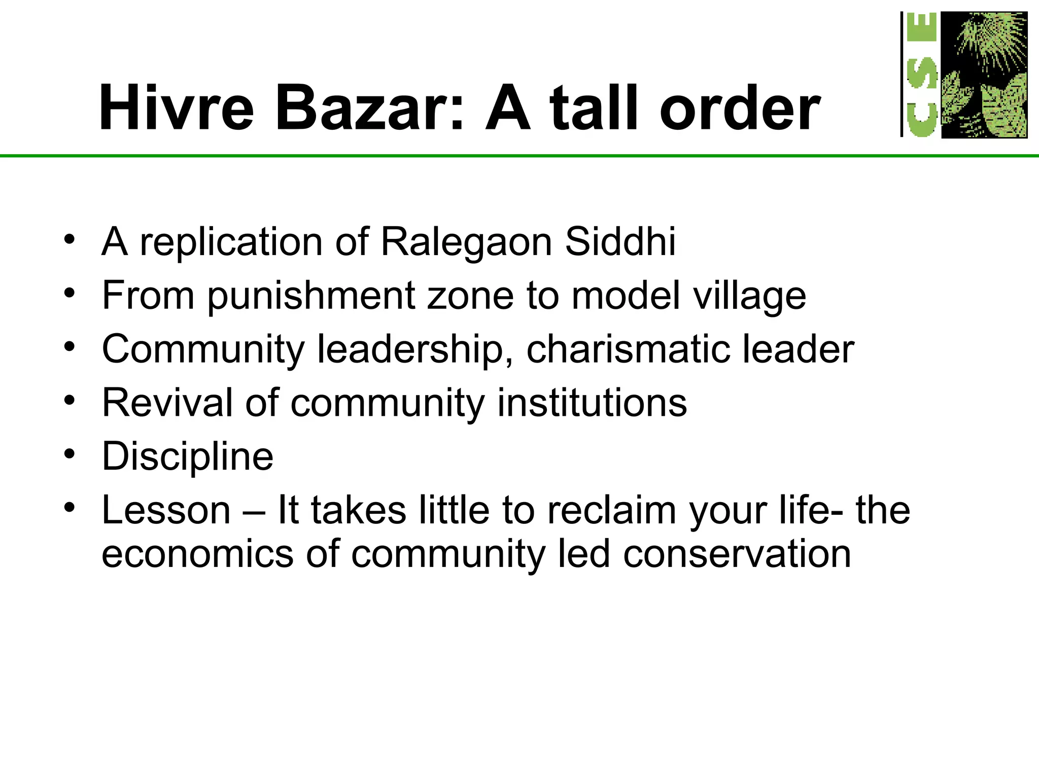 Hivre Bazar: A tall order   A replication of Ralegaon Siddhi From punishment zone to model village Community leadership, charismatic leader Revival of community institutions Discipline Lesson – It takes little to reclaim your life- the economics of community led conservation  