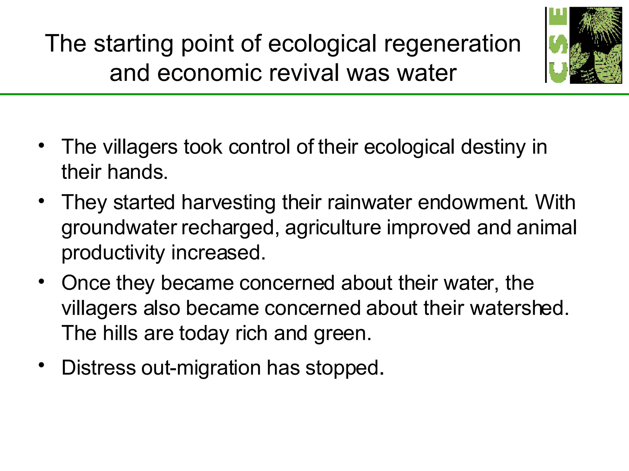 The starting point of ecological regeneration and economic revival was water The villagers took control of their ecological destiny in their hands. They started harvesting their rainwater endowment. With groundwater recharged, agriculture improved and animal productivity increased. Once they became concerned about their water, the villagers also became concerned about their watershed. The hills are today rich and green.  Distress out-migration has stopped . 