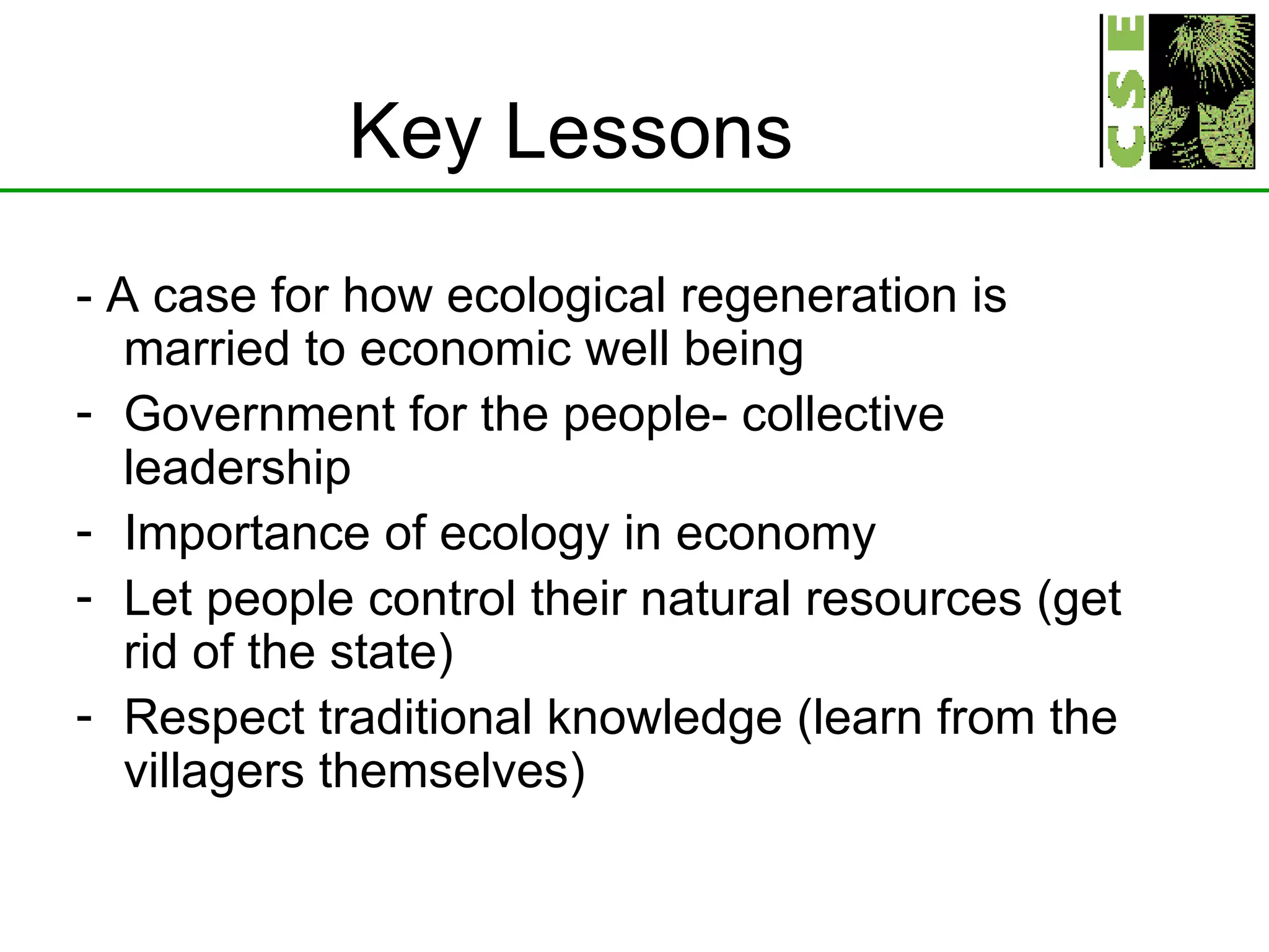 Key Lessons - A case for how ecological regeneration is married to economic well being Government for the people- collective leadership Importance of ecology in economy Let people control their natural resources (get rid of the state) Respect traditional knowledge (learn from the villagers themselves) 