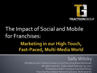 The Impact of Social and Mobile for Franchises: Marketing in our High-Touch, Fast-Paced, Multi-Media World Sally Witzky All slides © 2011 Traction Group LLC and the companies mentioned.  All rights reserved.  Slides dated February 25, 2011.  Presented at GRCC’s Virginia Franchise Forum,  Franchise Roundtable Networking Event, Richmond VA. 