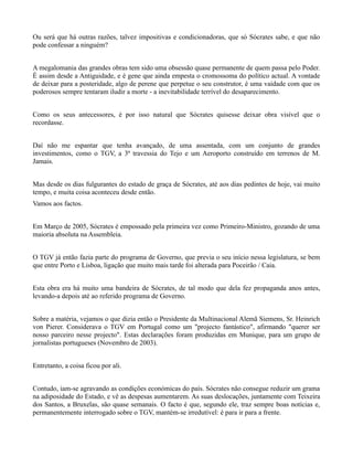 Ou será que há outras razões, talvez impositivas e condicionadoras, que só Sócrates sabe, e que não
pode confessar a ninguém?


A megalomania das grandes obras tem sido uma obsessão quase permanente de quem passa pelo Poder.
É assim desde a Antiguidade, e é gene que ainda empesta o cromossoma do político actual. A vontade
de deixar para a posteridade, algo de perene que perpetue o seu construtor, é uma vaidade com que os
poderosos sempre tentaram iludir a morte - a inevitabilidade terrível do desaparecimento.


Como os seus antecessores, é por isso natural que Sócrates quisesse deixar obra visível que o
recordasse.


Daí não me espantar que tenha avançado, de uma assentada, com um conjunto de grandes
investimentos, como o TGV, a 3ª travessia do Tejo e um Aeroporto construído em terrenos de M.
Jamais.


Mas desde os dias fulgurantes do estado de graça de Sócrates, até aos dias pedintes de hoje, vai muito
tempo, e muita coisa aconteceu desde então.
Vamos aos factos.


Em Março de 2005, Sócrates é empossado pela primeira vez como Primeiro-Ministro, gozando de uma
maioria absoluta na Assembleia.


O TGV já então fazia parte do programa de Governo, que previa o seu início nessa legislatura, se bem
que entre Porto e Lisboa, ligação que muito mais tarde foi alterada para Poceirão / Caia.


Esta obra era há muito uma bandeira de Sócrates, de tal modo que dela fez propaganda anos antes,
levando-a depois até ao referido programa de Governo.


Sobre a matéria, vejamos o que dizia então o Presidente da Multinacional Alemã Siemens, Sr. Heinrich
von Pierer. Considerava o TGV em Portugal como um "projecto fantástico", afirmando "querer ser
nosso parceiro nesse projecto". Estas declarações foram produzidas em Munique, para um grupo de
jornalistas portugueses (Novembro de 2003).


Entretanto, a coisa ficou por ali.


Contudo, iam-se agravando as condições económicas do país. Sócrates não consegue reduzir um grama
na adiposidade do Estado, e vê as despesas aumentarem. As suas deslocações, juntamente com Teixeira
dos Santos, a Bruxelas, são quase semanais. O facto é que, segundo ele, traz sempre boas notícias e,
permanentemente interrogado sobre o TGV, mantém-se irredutível: é para ir para a frente.
 