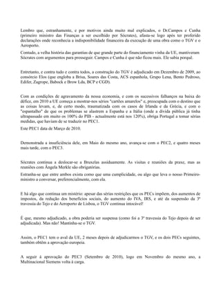 Lembro que, estranhamente, e por motivos ainda muito mal explicados, o Dr.Campos e Cunha
(primeiro ministro das Finanças a ser escolhido por Sócrates), afasta-se logo após ter proferido
declarações onde reconhecia a indisponibilidade financeira da execução de uma obra como o TGV e o
Aeroporto.
Contudo, a velha história das garantias de que grande parte do financiamento vinha da UE, mantiveram
Sócrates com argumentos para prosseguir. Campos e Cunha é que não ficou mais. Ele sabia porquê.


Entretanto, e contra tudo e contra todos, a construção do TGV é adjudicado em Dezembro de 2009, ao
consórcio Elos (que engloba a Brisa, Soares das Costa, ACS espanhola, Grupo Lena, Bento Pedroso,
Edifer, Zagrope, Babock e Brow Lda, BCP e CGD).


Com as condições de agravamento da nossa economia, e com os sucessivos falhanços na baixa do
défice, em 2010 a UE começa a mostrar-nos sérios "cartões amarelos" e, preocupada com o destino que
as coisas levam, e, de certo modo, traumatizada com os casos de Irlanda e da Grécia, e com o
"espantalho" de que os problemas se alastrem a Espanha e a Itália (onde a dívida pública já tinha
ultrapassado em muito os 100% do PIB - actualmente está nos 120%), obriga Portugal a tomar sérias
medidas, que haviam de se traduzir no PEC1.
Este PEC1 data de Março de 2010.


Demonstrada a insuficiência dele, em Maio do mesmo ano, avança-se com o PEC2, e quatro meses
mais tarde, com o PEC3.


Sócrates continua a deslocar-se a Bruxelas assiduamente. As visitas e reuniões da praxe, mas as
reuniões com Ângela Merkle são obrigatórias.
Estranha-se que entre ambos exista como que uma cumplicidade, ou algo que leva o nosso Primeiro-
ministro a conversar, preferencialmente, com ela.


E há algo que continua um mistério: apesar das sérias restrições que os PECs impõem, dos aumentos de
impostos, da redução dos benefícios sociais, do aumento do IVA, IRS, e até da suspensão da 3ª
travessia do Tejo e do Aeroporto de Lisboa, o TGV continua intocável!


É que, mesmo adjudicado, a obra poderia ser suspensa (como foi a 3ª travessia do Tejo depois de ser
adjudicada). Mas não! Mantinha-se o TGV.


Assim, o PEC1 tem o aval da UE, 2 meses depois de adjudicarmos o TGV, e os dois PECs seguintes,
também obtêm a aprovação europeia.


A seguir à aprovação do PEC3 (Setembro de 2010), logo em Novembro do mesmo ano, a
Multinacional Siemens volta à carga.
 