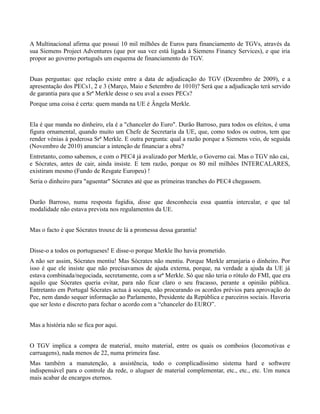A Multinacional afirma que possui 10 mil milhões de Euros para financiamento de TGVs, através da
sua Siemens Project Adventures (que por sua vez está ligada à Siemens Financy Services), e que iria
propor ao governo português um esquema de financiamento do TGV.


Duas perguntas: que relação existe entre a data de adjudicação do TGV (Dezembro de 2009), e a
apresentação dos PECs1, 2 e 3 (Março, Maio e Setembro de 1010)? Será que a adjudicação terá servido
de garantia para que a Srª Merkle desse o seu aval a esses PECs?
Porque uma coisa é certa: quem manda na UE é Ângela Merkle.


Ela é que manda no dinheiro, ela é a "chanceler do Euro". Durão Barroso, para todos os efeitos, é uma
figura ornamental, quando muito um Chefe de Secretaria da UE, que, como todos os outros, tem que
render vénias à poderosa Srª Merkle. E outra pergunta: qual a razão porque a Siemens veio, de seguida
(Novembro de 2010) anunciar a intenção de financiar a obra?
Entretanto, como sabemos, e com o PEC4 já avalizado por Merkle, o Governo cai. Mas o TGV não cai,
e Sócrates, antes de cair, ainda insiste. E tem razão, porque os 80 mil milhões INTERCALARES,
existiram mesmo (Fundo de Resgate Europeu) !
Seria o dinheiro para "aguentar" Sócrates até que as primeiras tranches do PEC4 chegassem.


Durão Barroso, numa resposta fugidia, disse que desconhecia essa quantia intercalar, e que tal
modalidade não estava prevista nos regulamentos da UE.


Mas o facto é que Sócrates trouxe de lá a promessa dessa garantia!


Disse-o a todos os portugueses! E disse-o porque Merkle lho havia prometido.
A não ser assim, Sócrates mentiu! Mas Sócrates não mentiu. Porque Merkle arranjaria o dinheiro. Por
isso é que ele insiste que não precisavamos de ajuda externa, porque, na verdade a ajuda da UE já
estava combinada/negociada, secretamente, com a srª Merkle. Só que não teria o rótulo do FMI, que era
aquilo que Sócrates queria evitar, para não ficar claro o seu fracasso, perante a opinião pública.
Entretanto em Portugal Sócrates actua à socapa, não procurando os acordos prévios para aprovação do
Pec, nem dando sequer informação ao Parlamento, Presidente da República e parceiros sociais. Haveria
que ser lesto e discreto para fechar o acordo com a “chanceler do EURO”.


Mas a história não se fica por aqui.


O TGV implica a compra de material, muito material, entre os quais os comboios (locomotivas e
carruagens), nada menos de 22, numa primeira fase.
Mas também a manutenção, a assistência, todo o complicadíssimo sistema hard e softwere
indispensável para o controle da rede, o aluguer de material complementar, etc., etc., etc. Um nunca
mais acabar de encargos eternos.
 
