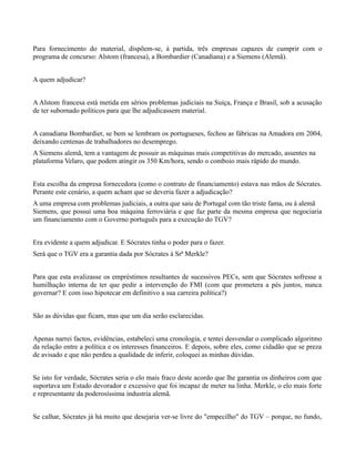 Para fornecimento do material, dispõem-se, à partida, três empresas capazes de cumprir com o
programa de concurso: Alstom (francesa), a Bombardier (Canadiana) e a Siemens (Alemã).


A quem adjudicar?


A Alstom francesa está metida em sérios problemas judiciais na Suiça, França e Brasil, sob a acusação
de ter subornado políticos para que lhe adjudicassem material.


A canadiana Bombardier, se bem se lembram os portugueses, fechou as fábricas na Amadora em 2004,
deixando centenas de trabalhadores no desemprego.
A Siemens alemã, tem a vantagem de possuir as máquinas mais competitivas do mercado, assentes na
plataforma Velaro, que podem atingir os 350 Km/hora, sendo o comboio mais rápido do mundo.


Esta escolha da empresa fornecedora (como o contrato de financiamento) estava nas mãos de Sócrates.
Perante este cenário, a quem acham que se deveria fazer a adjudicação?
A uma empresa com problemas judiciais, a outra que saiu de Portugal com tão triste fama, ou à alemã
Siemens, que possui uma boa máquina ferroviária e que faz parte da mesma empresa que negociaria
um financiamento com o Governo português para a execução do TGV?


Era evidente a quem adjudicar. E Sócrates tinha o poder para o fazer.
Será que o TGV era a garantia dada por Sócrates à Srª Merkle?


Para que esta avalizasse os empréstimos resultantes de sucessivos PECs, sem que Sócrates sofresse a
humilhação interna de ter que pedir a intervenção do FMI (com que prometera a pés juntos, nunca
governar? E com isso hipotecar em definitivo a sua carreira política?)


São as dúvidas que ficam, mas que um dia serão esclarecidas.


Apenas narrei factos, evidências, estabeleci uma cronologia, e tentei desvendar o complicado algoritmo
da relação entre a política e os interesses financeiros. E depois, sobre eles, como cidadão que se preza
de avisado e que não perdeu a qualidade de inferir, coloquei as minhas dúvidas.


Se isto for verdade, Sócrates seria o elo mais fraco deste acordo que lhe garantia os dinheiros com que
suportava um Estado devorador e excessivo que foi incapaz de meter na linha. Merkle, o elo mais forte
e representante da poderosíssima industria alemã.


Se calhar, Sócrates já há muito que desejaria ver-se livre do "empecilho" do TGV – porque, no fundo,
 