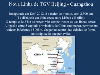 Nova Linha de TGV Beijing - Guangzhou
Inaugurada em Dezº 2012, é a maior do mundo, com 2.300 km
(é a distância em linha recta entre Lisboa e Berlim),
O tempo é de 8 h e os preços vão competir com os das linhas aéreas
A ligação entre 5 capitais provinciais da China (no mapa), permite em
trajetos inferiores a 800km, chegar ao centro das cidades de forma
mais rápida do que por avião.
 