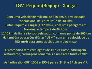 TGV Pequim(Beijing) - Xangai
Com uma velocidade máxima de 350 km/h, a velocidade
“operacional de cruzeiro” é de 300 km.
Entre Pequim e Xangai (1.320 km) , com uma paragem em
Nanking, o tempo é de 4h 40m.
1140 km da linha são sobreelevados, com uma ponte de 165 km
Há também operações diárias “UEM”, com uma velocidade de
250 km/h para composições em modo misto.
Os comboios têm carruagens de 1ª e 2ª classe, carruagem-
restaurante, carruagens comerciais e uma área turística VIP..
As tarifas são: 60€, 100€ e 190 € para a 2ª,1ª e 1ª classe VIP.
 