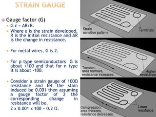  Gauge factor (G)
 G ε = ∆R/R.
 Where ε is the strain developed,
R is the initial resistance and ∆R
is the change in resistance.
 For metal wires, G is 2.
 For p type semiconductors G is
about +100 and that for n type
it is about -100.
 Consider a strain gauge of 100Ω
resistance and let the stain
induced be 0.001 then assuming
a gauge factor of 2 the
corresponding change in
resistance will be,
2 x 0.001 x 100 = 0.2 Ω.
 