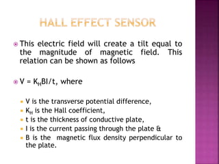  This electric field will create a tilt equal to
the magnitude of magnetic field. This
relation can be shown as follows
 V = KHBI/t, where
 V is the transverse potential difference,
 KH is the Hall coefficient,
 t is the thickness of conductive plate,
 I is the current passing through the plate &
 B is the magnetic flux density perpendicular to
the plate.
 
