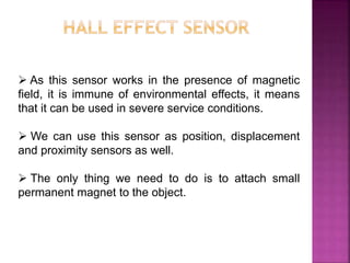  As this sensor works in the presence of magnetic
field, it is immune of environmental effects, it means
that it can be used in severe service conditions.
 We can use this sensor as position, displacement
and proximity sensors as well.
 The only thing we need to do is to attach small
permanent magnet to the object.
 