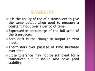  It is the ability of the of a transducer to give
the same output when used to measure a
constant input over a period of time.
 Expressed in percentage of the full scale of
the transducer.
 Zero drift is the change in output to zero
input.
 Thermistors over passage of time fluctuate
over time.
 Close tolerance may not be sufficient for a
transducer but it should also have good
stability.
 