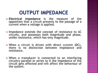  Electrical impedance is the measure of the
opposition that a circuit presents to the passage of a
current when a voltage is applied.
 Impedance extends the concept of resistance to AC
circuits, and possesses both magnitude and phase,
unlike resistance, which has only magnitude.
 When a circuit is driven with direct current (DC),
there is no distinction between impedance and
resistance.
 When a transducer is connected to an interfacing
circuitry parallel or series to it the impedance of the
circuit gets affected and will affect the behaviour of
the system.
 