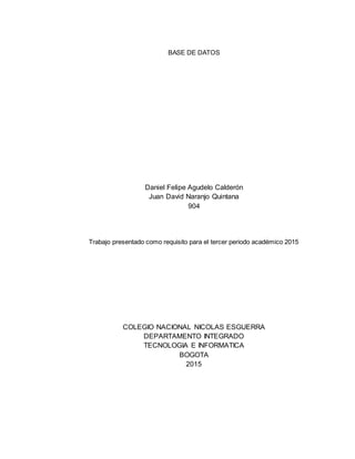 BASE DE DATOS
Daniel Felipe Agudelo Calderón
Juan David Naranjo Quintana
904
Trabajo presentado como requisito para el tercer periodo académico 2015
COLEGIO NACIONAL NICOLAS ESGUERRA
DEPARTAMENTO INTEGRADO
TECNOLOGIA E INFORMATICA
BOGOTA
2015
 