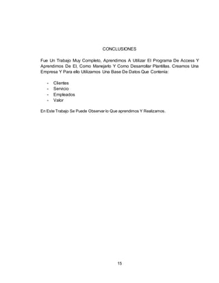 15
CONCLUSIONES
Fue Un Trabajo Muy Completo, Aprendimos A Utilizar El Programa De Access Y
Aprendimos De El, Como Manejarlo Y Como Desarrollar Plantillas. Creamos Una
Empresa Y Para ello Utilizamos Una Base De Datos Que Contenía:
- Clientes
- Servicio
- Empleados
- Valor
En Este Trabajo Se Puede Observar lo Que aprendimos Y Realizamos.
 