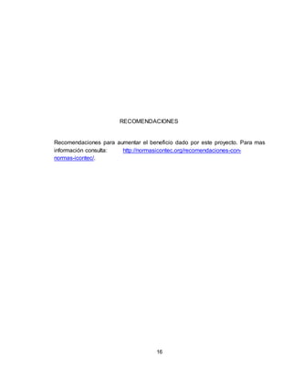 16
RECOMENDACIONES
Recomendaciones para aumentar el beneficio dado por este proyecto. Para mas
información consulta: http://normasicontec.org/recomendaciones-con-
normas-icontec/.
 