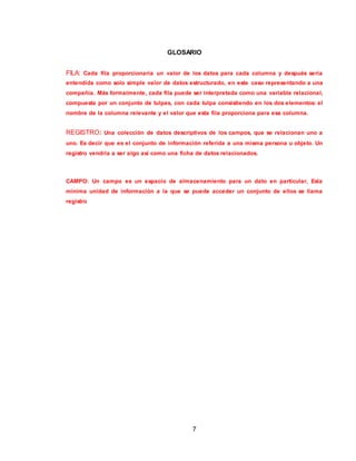7
GLOSARIO
FILA: Cada fila proporcionaría un valor de los datos para cada columna y después sería
entendida como solo simple valor de datos estructurado, en este caso representando a una
compañía. Más formalmente, cada fila puede ser interpretada como una variable relacional,
compuesta por un conjunto de tulpas, con cada tulpa consistiendo en los dos elementos: el
nombre de la columna relevante y el valor que esta fila proporciona para esa columna.
REGISTRO: Una colección de datos descriptivos de los campos, que se relacionan uno a
uno. Es decir que es el conjunto de información referida a una misma persona u objeto. Un
registro vendría a ser algo así como una ficha de datos relacionados.
CAMPO: Un campo es un espacio de almacenamiento para un dato en particular, Esla
mínima unidad de información a la que se puede acceder un conjunto de ellos se llama
registro
 