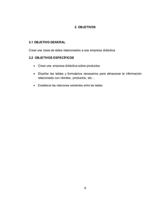 8
2. OBJETIVOS
2.1 OBJETIVO GENERAL
Crear una base de datos relacionados a una empresa didáctica
2.2 OBJETIVOS ESPECÍFICOS
 Crear una empresa didáctica sobre productos
 Diseñar las tablas y formularios necesarios para almacenar la información
relacionada con clientes, productos, etc…
 Establecer las relaciones existentes entre las tablas
 