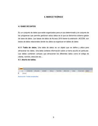 9
4. MARCO TEÓRICO
4.1 BASE DE DATOS
Es un conjunto de datos que están organizados para un uso determinado y en conjunto de
los programas que permite gestionar estos datos es lo que se denomina sistema gestor
de base de datos. Las bases de datos de Access 2010 tienen la extensión .ACCDB, son
bases de datos relacionales donde los datos se organizan en tablas de datos
4.1.1 Tabla de datos. Una tabla de datos es un objeto que se define y utiliza para
almacenar los datos. Una tabla contiene información sobre un tema asunto en particular.
Las tablas contienen campos que almacenan los diferentes datos como el código de
cliente, nombre, dirección etc…
4.1. diseño de tablas.
Ilustración 1 tabla empleados
 