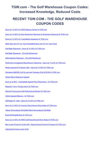 TGW.com - The Golf Warehouse Coupon Codes:
           Increased Knowledge, Reduced Costs

          RECENT TGW.COM - THE GOLF WAREHOUSE
                     COUPON CODES
Save Up To 50% On PING Rapture Series At TGW.com

Save Up To 80% On Zero Restriction Rainwear & Outerwear Closeouts At TGW.com

Save Up To 50% On TaylorMade Headwear At TGW.com

NIKE Mens Dri-FIT UV Tech PolosNIKE Mens Dri-FIT UV Tech Polos

Golf Balls Clearance - Save Up To 50% At TGW.com

Golf Balls Clearance - The Golf Warehouse

Utility/Hybrids Clearance - The Golf Warehouse

PeakVision Sunglasses Manufacturer Clearance - Save Up To 40% At TGW.com

Adidas Apparel & Footwear Sale - Save Up To 60% At TGW.com

Cleveland HiBORE XLS & Launcher Fairways Only $129.95 At TGW.com

Adidas Mens Clearance Apparel

Save up to 80% - Unbeatable Apparel Price Reductions - At TGW.com

Magnetic / Ionic Therapy Items At TGW.com

Zelocity PureLaunch Golf Performance Monitor At TGW.com

Oxford Apparel Blowout - At TGW.com

Golf Bags On Sale - Save Up To 55% At TGW.com

Save Up To 65% On FootJoy Discontinued Shoe Styles At TGW.com

Titleist Personalized Golf BallsTitleist Personalized Golf Balls

Bushnell Rangefinders At TGW.com

Save Up To 65% On NIKE Golf Discontinued Shoe Styles At TGW.com

New Lower Prices On Cobra S9-1 Speed Series Drivers & Fairways At TGW.com

Utility/Hybrid Clubs Under $100
 