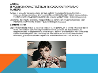 CAUSAS
EL AGRESOR: CARACTERÍSTICAS PSICOLÓGICAS Y ENTORNO
FAMILIAR
Aunque el acosador escolar no tiene por qué padecer ninguna enfermedad mental o
trastorno de la personalidad grave, presenta normalmente algún tipo de psicopatología.
Fundamentalmente, presenta ausencia de empatía y algún tipo de distorsión cognitiva.
La carencia de empatía explica su incapacidad para ponerse en el lugar del acosado y ser
insensible al sufrimiento de este. Y que puede llegar al suicidio
El entorno escolar
Se puede dar el caso de que la ausencia en clase (o, en general, en el centro educativo) de un
clima adecuado de convivencia pueda favorecer la aparición del acoso escolar. La
responsabilidad al respecto oscila entre la figura de unos profesores que no han recibido
una formación específica en cuestiones de intermediación en situaciones escolares
conflictiva, y la disminución de su perfil de autoridad dentro de la sociedad actual.
 