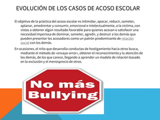 EVOLUCIÓN DE LOS CASOS DE ACOSO ESCOLAR
El objetivo de la práctica del acoso escolar es intimidar, apocar, reducir, someter,
aplanar, amedrentar y consumir, emocional e intelectualmente, a la víctima, con
vistas a obtener algún resultado favorable para quienes acosan o satisfacer una
necesidad imperiosa de dominar, someter, agredir, y destruir a los demás que
pueden presentar los acosadores como un patrón predominante de relación
social con los demás.
En ocasiones, el niño que desarrolla conductas de hostigamiento hacia otros busca,
mediante el método de «ensayo-error», obtener el reconocimiento y la atención de
los demás, de los que carece, llegando a aprender un modelo de relación basado
en la exclusión y el menosprecio de otros.
 
