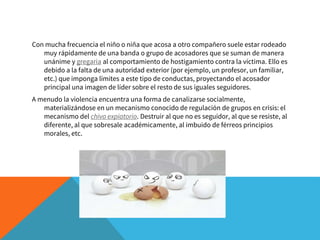 Con mucha frecuencia el niño o niña que acosa a otro compañero suele estar rodeado
muy rápidamente de una banda o grupo de acosadores que se suman de manera
unánime y gregaria al comportamiento de hostigamiento contra la víctima. Ello es
debido a la falta de una autoridad exterior (por ejemplo, un profesor, un familiar,
etc.) que imponga límites a este tipo de conductas, proyectando el acosador
principal una imagen de líder sobre el resto de sus iguales seguidores.
A menudo la violencia encuentra una forma de canalizarse socialmente,
materializándose en un mecanismo conocido de regulación de grupos en crisis: el
mecanismo del chivo expiatorio. Destruir al que no es seguidor, al que se resiste, al
diferente, al que sobresale académicamente, al imbuido de férreos principios
morales, etc.
 