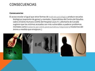 CONSECUENCIAS
Consecuencias
El acoso escolar al igual que otras formas de maltrato psicológico produce secuelas
biológicas (expresión de genes) y mentales. Especialistas del Centro de Estudios
sobre el Estrés Humano (CSHS) del Hospital Louis-H. Lafontaine de Canadá
sugieren que las víctimas acosadas son más vulnerables a padecer problemas
mentales como trastorno por estrés postraumático,4 depresión y trastornos del
ánimo a medida que envejecen.5
 