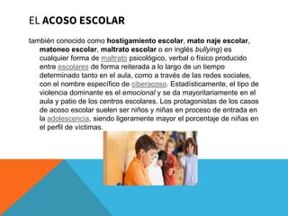 EL ACOSO ESCOLAR
también conocido como hostigamiento escolar, mato naje escolar,
matoneo escolar, maltrato escolar o en inglés bullying) es
cualquier forma de maltrato psicológico, verbal o físico producido
entre escolares de forma reiterada a lo largo de un tiempo
determinado tanto en el aula, como a través de las redes sociales,
con el nombre específico de ciberacoso. Estadísticamente, el tipo de
violencia dominante es el emocional y se da mayoritariamente en el
aula y patio de los centros escolares. Los protagonistas de los casos
de acoso escolar suelen ser niños y niñas en proceso de entrada en
la adolescencia, siendo ligeramente mayor el porcentaje de niñas en
el perfil de víctimas.
 