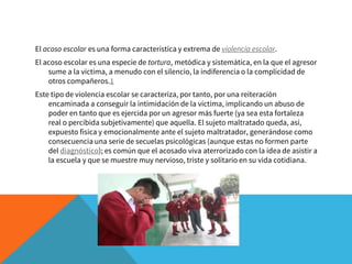 El acoso escolar es una forma característica y extrema de violencia escolar.
El acoso escolar es una especie de tortura, metódica y sistemática, en la que el agresor
sume a la víctima, a menudo con el silencio, la indiferencia o la complicidad de
otros compañeros.1
Este tipo de violencia escolar se caracteriza, por tanto, por una reiteración
encaminada a conseguir la intimidación de la víctima, implicando un abuso de
poder en tanto que es ejercida por un agresor más fuerte (ya sea esta fortaleza
real o percibida subjetivamente) que aquella. El sujeto maltratado queda, así,
expuesto física y emocionalmente ante el sujeto maltratador, generándose como
consecuencia una serie de secuelas psicológicas (aunque estas no formen parte
del diagnóstico); es común que el acosado viva aterrorizado con la idea de asistir a
la escuela y que se muestre muy nervioso, triste y solitario en su vida cotidiana.
 