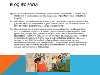 BLOQUEO SOCIAL
Agrupa las acciones de acoso escolar que buscan bloquear socialmente a la víctima. Todas
ellas buscan el aislamiento social y su marginación impuesta por estas conductas de
bloqueo.
Son ejemplos las prohibiciones de jugar en un grupo, de hablar o comunicar con otros, o de
que nadie hable o se relacione con él, pues son indicadores que apuntan un intento por
parte de otros de quebrar la red social de apoyos del niño.
Se incluye dentro de este grupo de acciones el meterse con la víctima para hacerle llorar.
Esta conducta busca presentar al niño socialmente, entre el grupo de iguales, como
alguien flojo, indigno, débil, indefenso, estúpido, llorica, etc. El hacer llorar al niño
desencadena socialmente en su entorno un fenómeno de estigmatización secundaria
conocido como mecanismo de chivo expiatorio. De todas las modalidades de acoso
escolar es la más difícil de combatir en la medida que es una actuación muy
frecuentemente invisible y que no deja huella. El propio niño no identifica más que el
hecho de que nadie le habla o de que nadie quiere estar con él o de que los demás le
excluyen sistemáticamente de los juegos.
 