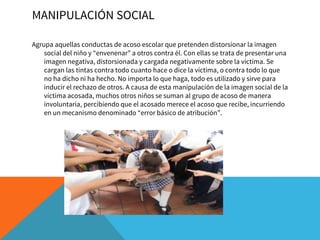 MANIPULACIÓN SOCIAL
Agrupa aquellas conductas de acoso escolar que pretenden distorsionar la imagen
social del niño y “envenenar” a otros contra él. Con ellas se trata de presentar una
imagen negativa, distorsionada y cargada negativamente sobre la víctima. Se
cargan las tintas contra todo cuanto hace o dice la víctima, o contra todo lo que
no ha dicho ni ha hecho. No importa lo que haga, todo es utilizado y sirve para
inducir el rechazo de otros. A causa de esta manipulación de la imagen social de la
víctima acosada, muchos otros niños se suman al grupo de acoso de manera
involuntaria, percibiendo que el acosado merece el acoso que recibe, incurriendo
en un mecanismo denominado “error básico de atribución”.
 