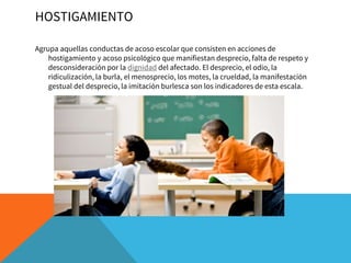 HOSTIGAMIENTO
Agrupa aquellas conductas de acoso escolar que consisten en acciones de
hostigamiento y acoso psicológico que manifiestan desprecio, falta de respeto y
desconsideración por la dignidad del afectado. El desprecio, el odio, la
ridiculización, la burla, el menosprecio, los motes, la crueldad, la manifestación
gestual del desprecio, la imitación burlesca son los indicadores de esta escala.
 