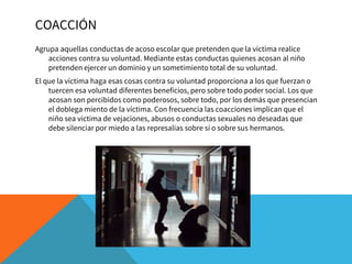 COACCIÓN
Agrupa aquellas conductas de acoso escolar que pretenden que la víctima realice
acciones contra su voluntad. Mediante estas conductas quienes acosan al niño
pretenden ejercer un dominio y un sometimiento total de su voluntad.
El que la víctima haga esas cosas contra su voluntad proporciona a los que fuerzan o
tuercen esa voluntad diferentes beneficios, pero sobre todo poder social. Los que
acosan son percibidos como poderosos, sobre todo, por los demás que presencian
el doblega miento de la víctima. Con frecuencia las coacciones implican que el
niño sea víctima de vejaciones, abusos o conductas sexuales no deseadas que
debe silenciar por miedo a las represalias sobre sí o sobre sus hermanos.
 