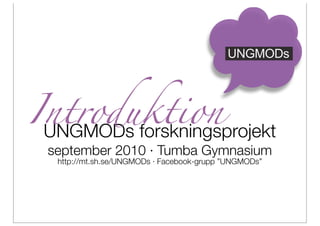 UNGMODs




Introduktion
 UNGMODs forskningsprojekt
 september 2010 · Tumba Gymnasium
  http://mt.sh.se/UNGMODs · Facebook-grupp ”UNGMODs”
 