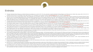 Endnotes
24
1) Teranga’s Sabodala Mineral Reserves and Mineral Resources estimates as at June 30, 2017. For more information regarding Sabodala’s Mineral Reserves and Resources and related notes, please refer to the NI 43-101
compliant technical report for the Sabodala Project dated August 30, 2017 accessible on the Company’s website at www.terangagold.com and on SEDAR at www.sedar.com.
2) Total cash costs per ounce, earnings before interest, taxes, depreciation and amortization (“EBITDA”), free cash flow, all-in sustaining costs (excluding cash/non-cash inventory movements and amortized advanced royalty
costs) per ounce, and average realized gold price are non-IFRS financial measures and do not have standard meanings under IFRS. All-in sustaining costs (excluding non-cash inventory movements and amortized advanced
royalty costs) per ounce is a non-IFRS financial measure. The comparable IFRS measure is cost of sales per ounce, which for 2017, is expected in the range of $950 - $1,025 per ounce. Please see the Non-IFRS
Performance Measures section in Management’s Discussion & Analysis for the three and nine months ended September 30, 2017 available on the Company’s website at www.terangagold.com.
3) Teranga’s Banfora Mineral Reserves and Mineral Resources estimates as at September 7, 2017. For more information regarding Banfora’s Mineral Reserves and Resources and related notes, please refer to the NI 43-101
compliant technical report for the Banfora Project dated October 20, 2017 accessible on the Company’s website at www.terangagold.com and on SEDAR at www.sedar.com.
4) This production target is based on proven and probable reserves only from Teranga’s Sabodala Project as at June 30, 2017. For more information regarding Teranga Gold’s Mineral Reserves and Resources and related
notes, please refer to the NI 43-101 compliant technical report for the Sabodala Project dated August 30, 2017 accessible on the Company’s website at www.terangagold.com and on SEDAR at www.sedar.com.
5) This production target is based on proven and probable ore reserves only for Teranga’s Banfora Project as at September 7, 2017. For more information regarding the Banfora’s Mineral Reserves and Resources and related
notes, please refer to the NI 43-101 compliant technical report for the Banfora Project dated October 20, 2017 accessible on the Company’s website at www.terangagold.com and on SEDAR at www.sedar.com.
6) This Sabodala free cash flow is an estimate that is based on the updated life of mine plan and reserve estimate for the Sabodala project, as set out in the Technical Report of Teranga for the Sabodala Project, Senegal, West
Africa, dated August 30, 2017 (the “Sabodala Technical Report”). See in particular Section 21 of the Sabodala Technical Report - Capital and Operating Costs.
7) See the NI 43-101 compliant technical report for the Banfora Project. This LOM production plan assumes that the Banfora Project plant construction will commence in Q1 2018. If the Banfora plant construction commences in
Q2 2018 instead, the LOM production plan is expected to shift by several months.
8) The Company executed gold sales contracts totaling 131,000 ounces of gold commencing October 1, 2017 through December 31, 2018, at a price of $1,336 per ounce of gold. The forward sale contracts can be settled at the
option of Teranga in either cash or by physical delivery of gold. As part of this forward sales program, 25,000 ounces of gold are due for settlement during the fourth quarter of 2017, with 26,500 ounces of gold for settlement
due in each of the four quarters of 2018, for a total of 131,000 ounces of gold due for settlement during this period. The incremental free cash flow benefit to Teranga is calculated by multiplying the total ounces under the
forward sales program of 131,000 ounces of gold by the difference between the hedge price of $1,336 per ounce and the Company’s long-term gold price assumption of $1,250 per ounce.
9) Teranga’s consolidated cash and cash equivalents as of September 30, 2017 was $73.0 million. The sources and uses table assumes a cash balance of $80.0 million as of January 1, 2018. Actual consolidated cash and
cash equivalents of Teranga as of January 1, 2018 could be more or less than this amount.
10) Marketable securities are valued based on September 30, 2017 share prices.
11) There is no guarantee that Teranga will be able to negotiate and enter into a debt facility for $150 million in respect of the Banfora Project on or prior to January 1, 2018 on terms that are acceptable to it. Any such debt facility,
if entered into, could be for more or less than such amount.
12) See the NI 43-101 compliant technical report for the Banfora Project. Banfora pre-production capital costs of $232 million are an estimate only and excludes $12 million in estimated construction readiness activities expected
to be spent prior to major construction. Banfora pre-production operating costs of $19 million are an estimate. Actual Banfora pre-production capital and operating costs could be greater or less than these amounts.
13) Consolidated minimum cash represents the minimum amount of cash or working capital that the Company considers is appropriate to conduct day-to-day operations.
14) Other considerations (uses) is an estimate of potential other uses of the Company’s cash during the period, including, but not limited to, discretionary exploration expenditures, financing costs and any cost overrun or minimum
cash requirements that might be contained in any completed debt financing agreement. Actual amounts may total more or less than the aggregate amount specified.
 