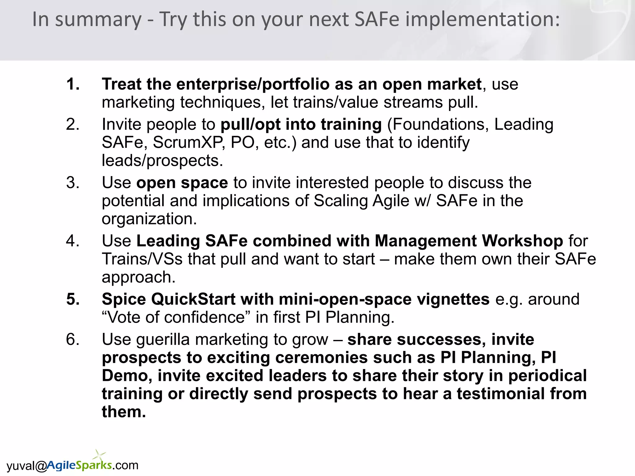 yuval@ .com
In summary - Try this on your next SAFe implementation:
1. Treat the enterprise/portfolio as an open market, use
marketing techniques, let trains/value streams pull.
2. Invite people to pull/opt into training (Foundations, Leading
SAFe, ScrumXP, PO, etc.) and use that to identify
leads/prospects.
3. Use open space to invite interested people to discuss the
potential and implications of Scaling Agile w/ SAFe in the
organization.
4. Use Leading SAFe combined with Management Workshop for
Trains/VSs that pull and want to start – make them own their SAFe
approach.
5. Spice QuickStart with mini-open-space vignettes e.g. around
“Vote of confidence” in first PI Planning.
6. Use guerilla marketing to grow – share successes, invite
prospects to exciting ceremonies such as PI Planning, PI
Demo, invite excited leaders to share their story in periodical
training or directly send prospects to hear a testimonial from
them.
 