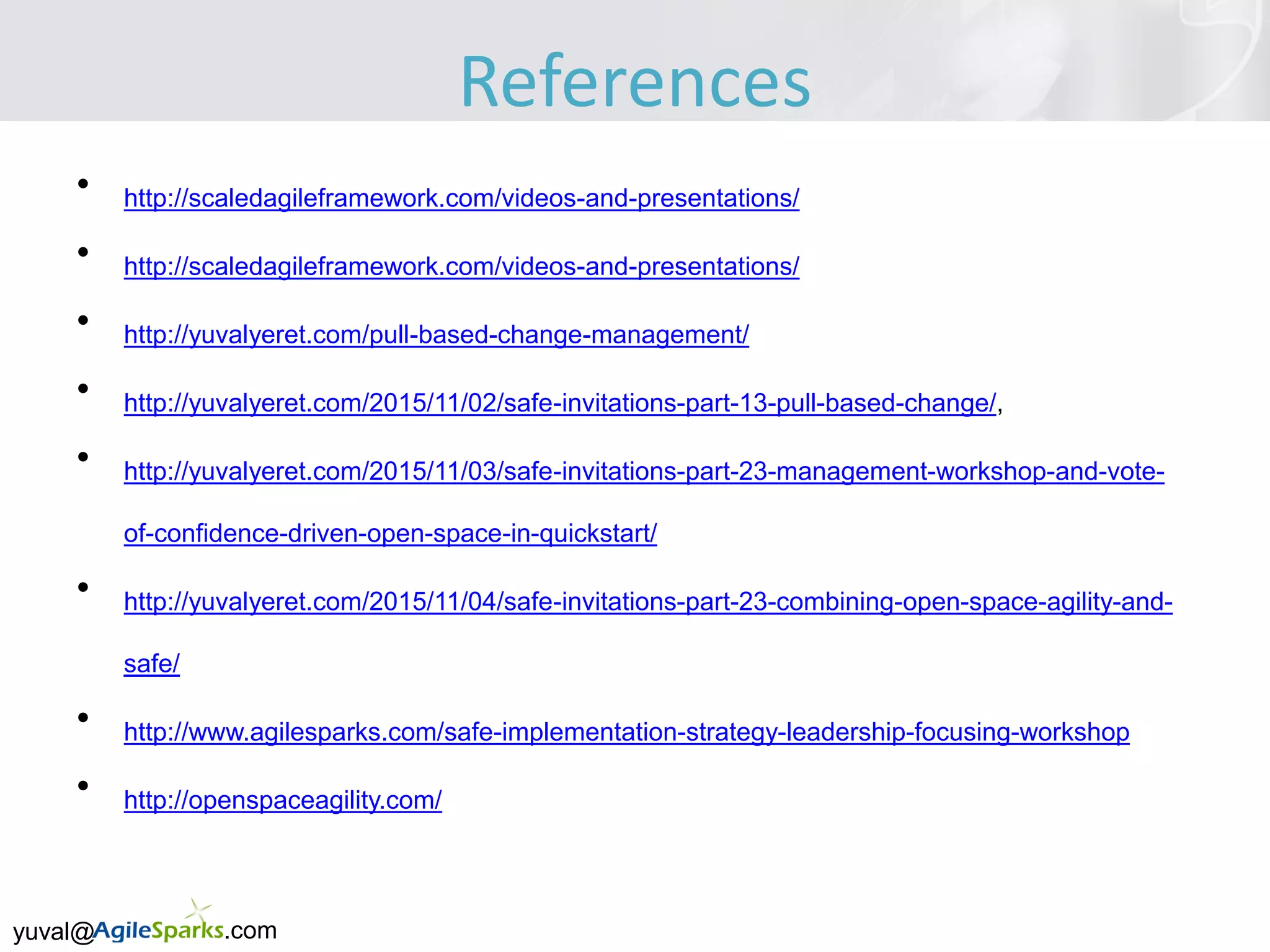 yuval@ .com
• http://scaledagileframework.com/videos-and-presentations/
• http://scaledagileframework.com/videos-and-presentations/
• http://yuvalyeret.com/pull-based-change-management/
• http://yuvalyeret.com/2015/11/02/safe-invitations-part-13-pull-based-change/,
• http://yuvalyeret.com/2015/11/03/safe-invitations-part-23-management-workshop-and-vote-
of-confidence-driven-open-space-in-quickstart/
• http://yuvalyeret.com/2015/11/04/safe-invitations-part-23-combining-open-space-agility-and-
safe/
• http://www.agilesparks.com/safe-implementation-strategy-leadership-focusing-workshop
• http://openspaceagility.com/
References
 