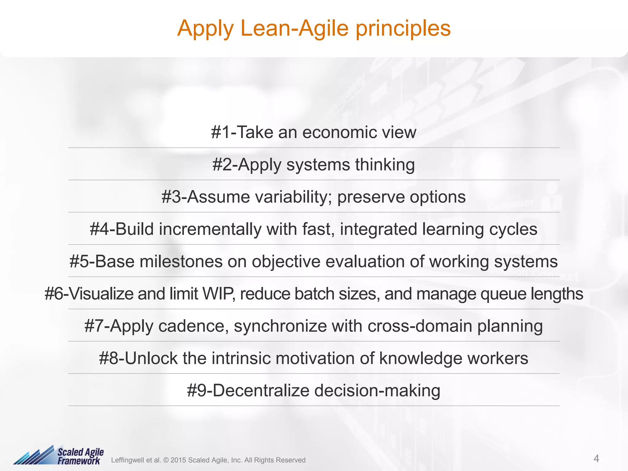 4© 2016 Scaled Agile, Inc. All Rights Reserved. 4
Apply Lean-Agile principles
#1-Take an economic view
#2-Apply systems thinking
#3-Assume variability; preserve options
#4-Build incrementally with fast, integrated learning cycles
#5-Base milestones on objective evaluation of working systems
#6-Visualize and limit WIP, reduce batch sizes, and manage queue lengths
#7-Apply cadence, synchronize with cross-domain planning
#8-Unlock the intrinsic motivation of knowledge workers
#9-Decentralize decision-making
Leffingwell et al. © 2015 Scaled Agile, Inc. All Rights Reserved 4
 