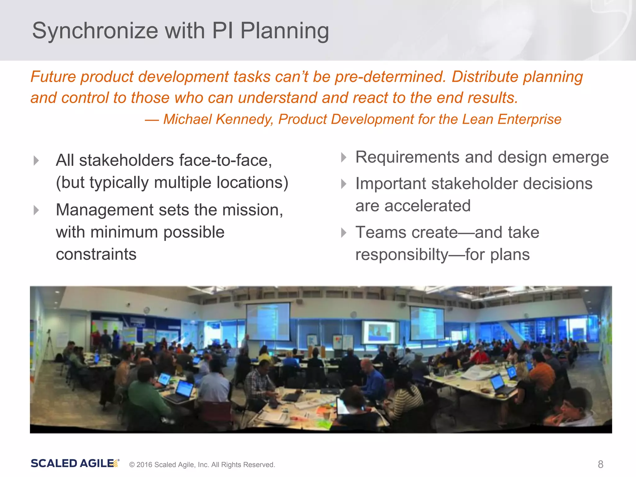 8© 2016 Scaled Agile, Inc. All Rights Reserved.
Synchronize with PI Planning
 Requirements and design emerge
 Important stakeholder decisions
are accelerated
 Teams create—and take
responsibilty—for plans
 All stakeholders face-to-face,
(but typically multiple locations)
 Management sets the mission,
with minimum possible
constraints
Future product development tasks can’t be pre-determined. Distribute planning
and control to those who can understand and react to the end results.
— Michael Kennedy, Product Development for the Lean Enterprise
 