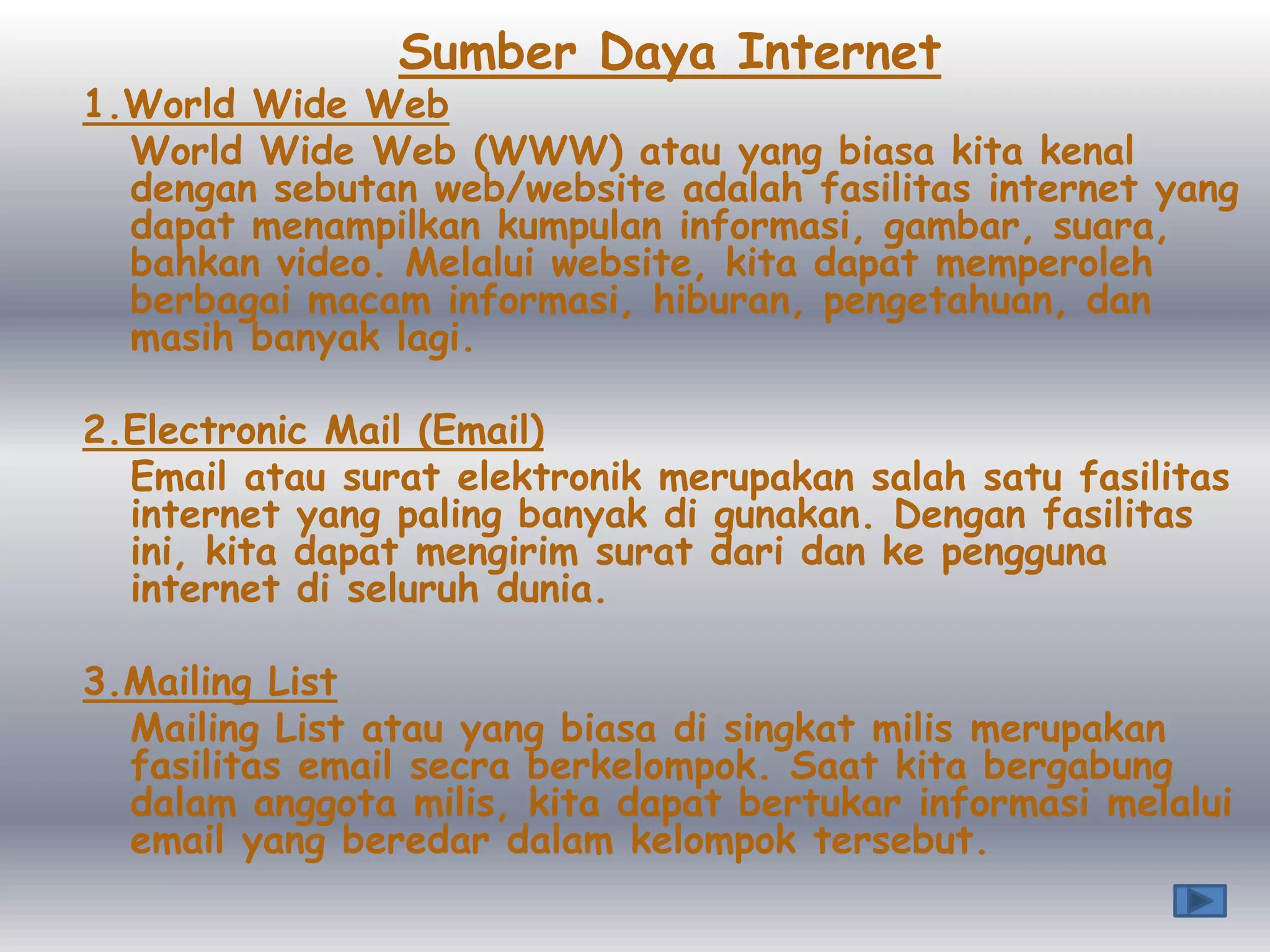 Sumber Daya Internet
1.World Wide Web
  World Wide Web (WWW) atau yang biasa kita kenal
  dengan sebutan web/website adalah fasilitas internet yang
  dapat menampilkan kumpulan informasi, gambar, suara,
  bahkan video. Melalui website, kita dapat memperoleh
  berbagai macam informasi, hiburan, pengetahuan, dan
  masih banyak lagi.

2.Electronic Mail (Email)
  Email atau surat elektronik merupakan salah satu fasilitas
  internet yang paling banyak di gunakan. Dengan fasilitas
  ini, kita dapat mengirim surat dari dan ke pengguna
  internet di seluruh dunia.

3.Mailing List
  Mailing List atau yang biasa di singkat milis merupakan
  fasilitas email secra berkelompok. Saat kita bergabung
  dalam anggota milis, kita dapat bertukar informasi melalui
  email yang beredar dalam kelompok tersebut.
 