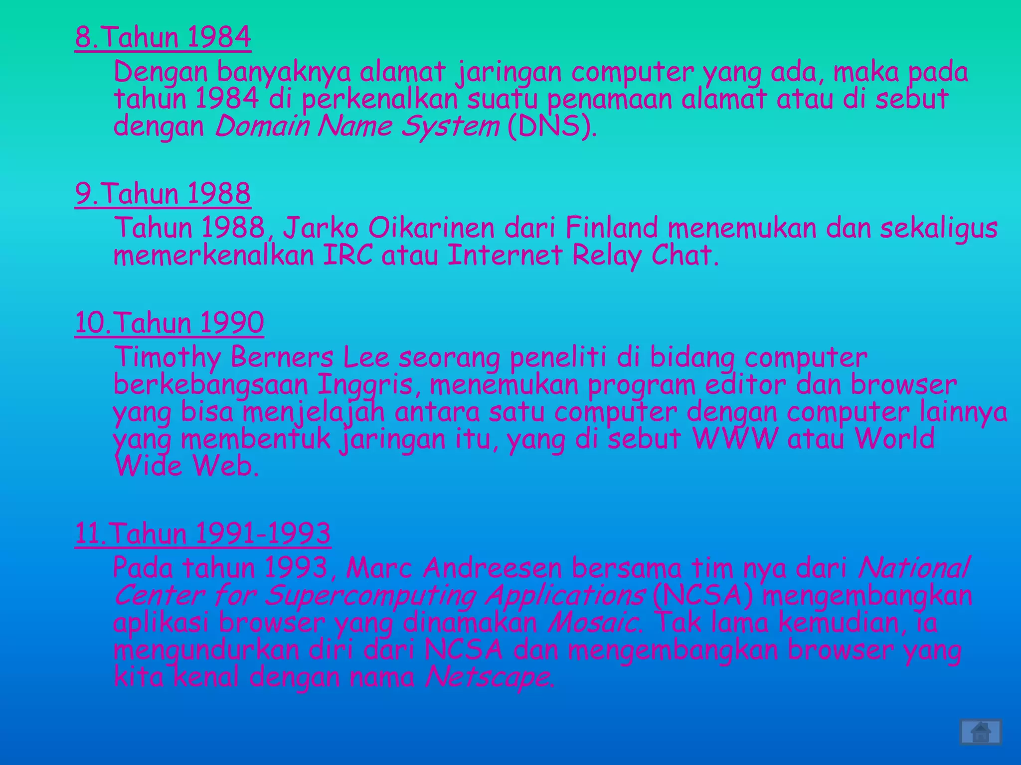 8.Tahun 1984
   Dengan banyaknya alamat jaringan computer yang ada, maka pada
   tahun 1984 di perkenalkan suatu penamaan alamat atau di sebut
   dengan Domain Name System (DNS).

9.Tahun 1988
   Tahun 1988, Jarko Oikarinen dari Finland menemukan dan sekaligus
   memerkenalkan IRC atau Internet Relay Chat.

10.Tahun 1990
   Timothy Berners Lee seorang peneliti di bidang computer
   berkebangsaan Inggris, menemukan program editor dan browser
   yang bisa menjelajah antara satu computer dengan computer lainnya
   yang membentuk jaringan itu, yang di sebut WWW atau World
   Wide Web.

11.Tahun 1991-1993
   Pada tahun 1993, Marc Andreesen bersama tim nya dari National
   Center for Supercomputing Applications (NCSA) mengembangkan
   aplikasi browser yang dinamakan Mosaic. Tak lama kemudian, ia
   mengundurkan diri dari NCSA dan mengembangkan browser yang
   kita kenal dengan nama Netscape.
 