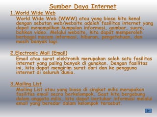 Sumber Daya Internet
1.World Wide Web
  World Wide Web (WWW) atau yang biasa kita kenal
  dengan sebutan web/website adalah fasilitas internet yang
  dapat menampilkan kumpulan informasi, gambar, suara,
  bahkan video. Melalui website, kita dapat memperoleh
  berbagai macam informasi, hiburan, pengetahuan, dan
  masih banyak lagi.

2.Electronic Mail (Email)
  Email atau surat elektronik merupakan salah satu fasilitas
  internet yang paling banyak di gunakan. Dengan fasilitas
  ini, kita dapat mengirim surat dari dan ke pengguna
  internet di seluruh dunia.

3.Mailing List
  Mailing List atau yang biasa di singkat milis merupakan
  fasilitas email secra berkelompok. Saat kita bergabung
  dalam anggota milis, kita dapat bertukar informasi melalui
  email yang beredar dalam kelompok tersebut.
 